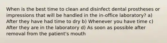 When is the best time to clean and disinfect dental prostheses or impressions that will be handled in the in-office laboratory? a) After they have had time to dry b) Whenever you have time c) After they are in the laboratory d) As soon as possible after removal from the patient's mouth