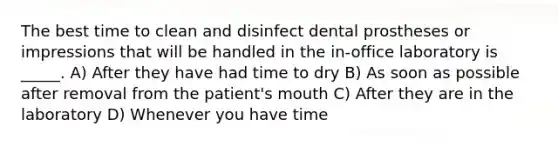 The best time to clean and disinfect dental prostheses or impressions that will be handled in the in-office laboratory is _____. A) After they have had time to dry B) As soon as possible after removal from the patient's mouth C) After they are in the laboratory D) Whenever you have time