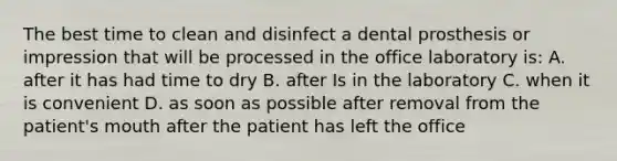 The best time to clean and disinfect a dental prosthesis or impression that will be processed in the office laboratory is: A. after it has had time to dry B. after Is in the laboratory C. when it is convenient D. as soon as possible after removal from the patient's mouth after the patient has left the office