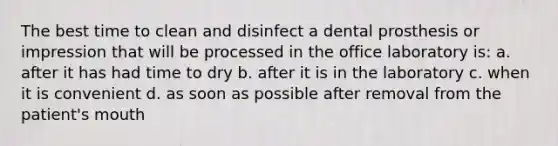 The best time to clean and disinfect a dental prosthesis or impression that will be processed in the office laboratory is: a. after it has had time to dry b. after it is in the laboratory c. when it is convenient d. as soon as possible after removal from the patient's mouth