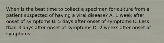 When is the best time to collect a specimen for culture from a patient suspected of having a viral disease? A. 1 week after onset of symptoms B. 5 days after onset of symptoms C. <a href='https://www.questionai.com/knowledge/k7BtlYpAMX-less-than' class='anchor-knowledge'>less than</a> 3 days after onset of symptoms D. 2 weeks after onset of symptoms