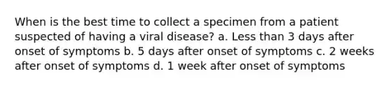 When is the best time to collect a specimen from a patient suspected of having a viral disease? a. Less than 3 days after onset of symptoms b. 5 days after onset of symptoms c. 2 weeks after onset of symptoms d. 1 week after onset of symptoms