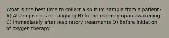 What is the best time to collect a sputum sample from a patient? A) After episodes of coughing B) In the morning upon awakening C) Immediately after respiratory treatments D) Before initiation of oxygen therapy