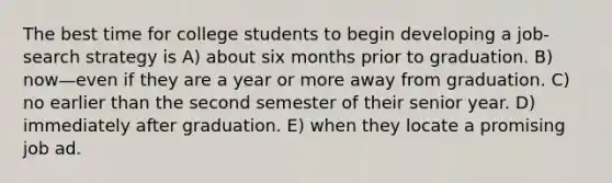 The best time for college students to begin developing a job-search strategy is A) about six months prior to graduation. B) now—even if they are a year or more away from graduation. C) no earlier than the second semester of their senior year. D) immediately after graduation. E) when they locate a promising job ad.