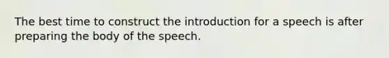 The best time to construct the introduction for a speech is after preparing the body of the speech.