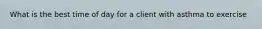 What is the best time of day for a client with asthma to exercise
