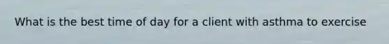 What is the best time of day for a client with asthma to exercise