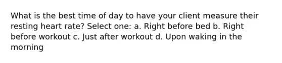 What is the best time of day to have your client measure their resting heart rate? Select one: a. Right before bed b. Right before workout c. Just after workout d. Upon waking in the morning