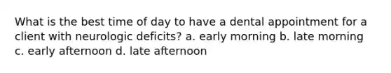 What is the best time of day to have a dental appointment for a client with neurologic deficits? a. early morning b. late morning c. early afternoon d. late afternoon