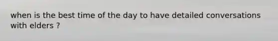 when is the best time of the day to have detailed conversations with elders ?