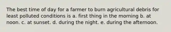 The best time of day for a farmer to burn agricultural debris for least polluted conditions is a. first thing in the morning b. at noon. c. at sunset. d. during the night. e. during the afternoon.