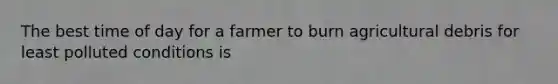 The best time of day for a farmer to burn agricultural debris for least polluted conditions is
