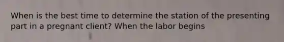 When is the best time to determine the station of the presenting part in a pregnant client? When the labor begins