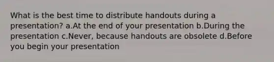 What is the best time to distribute handouts during a presentation? a.At the end of your presentation b.During the presentation c.Never, because handouts are obsolete d.Before you begin your presentation