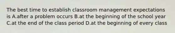 The best time to establish classroom management expectations is A.after a problem occurs B.at the beginning of the school year C.at the end of the class period D.at the beginning of every class