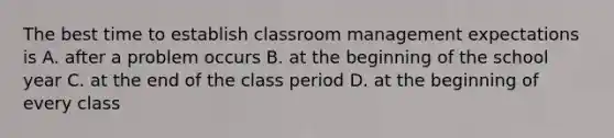 The best time to establish classroom management expectations is A. after a problem occurs B. at the beginning of the school year C. at the end of the class period D. at the beginning of every class