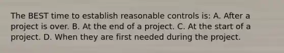 The BEST time to establish reasonable controls is: A. After a project is over. B. At the end of a project. C. At the start of a project. D. When they are first needed during the project.