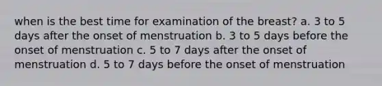 when is the best time for examination of the breast? a. 3 to 5 days after the onset of menstruation b. 3 to 5 days before the onset of menstruation c. 5 to 7 days after the onset of menstruation d. 5 to 7 days before the onset of menstruation