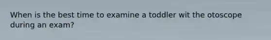 When is the best time to examine a toddler wit the otoscope during an exam?