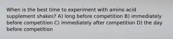 When is the best time to experiment with amino acid supplement shakes? A) long before competition B) immediately before competition C) immediately after competition D) the day before competition