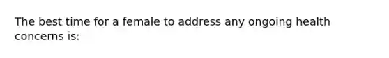 The best time for a female to address any ongoing health concerns is: