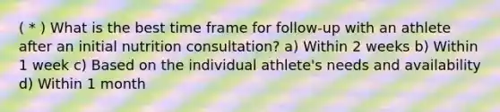 ( * ) What is the best time frame for follow-up with an athlete after an initial nutrition consultation? a) Within 2 weeks b) Within 1 week c) Based on the individual athlete's needs and availability d) Within 1 month