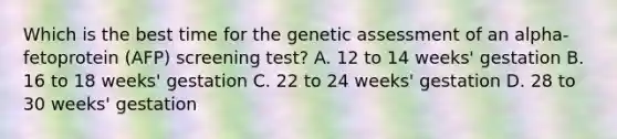 Which is the best time for the genetic assessment of an alpha-fetoprotein (AFP) screening test? A. 12 to 14 weeks' gestation B. 16 to 18 weeks' gestation C. 22 to 24 weeks' gestation D. 28 to 30 weeks' gestation