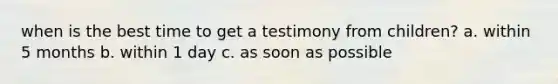 when is the best time to get a testimony from children? a. within 5 months b. within 1 day c. as soon as possible