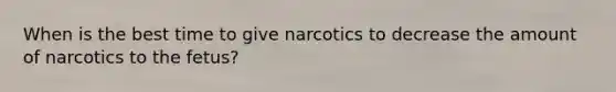 When is the best time to give narcotics to decrease the amount of narcotics to the fetus?