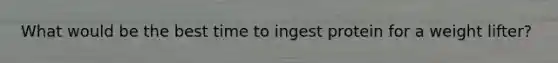 What would be the best time to ingest protein for a weight lifter?