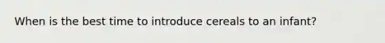 When is the best time to introduce cereals to an infant?