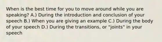 When is the best time for you to move around while you are speaking? A.) During the introduction and conclusion of your speech B.) When you are giving an example C.) During the body of your speech D.) During the transitions, or "joints" in your speech