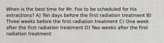 When is the best time for Mr. Fox to be scheduled for his extractions? A) Ten days before the first radiation treatment B) Three weeks before the first radiation treatment C) One week after the first radiation treatment D) Two weeks after the first radiation treatment