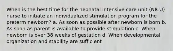 When is the best time for the neonatal intensive care unit (NICU) nurse to initiate an individualized stimulation program for the preterm newborn? a. As soon as possible after newborn is born b. As soon as parent is available to provide stimulation c. When newborn is over 38 weeks of gestation d. When developmental organization and stability are sufficient