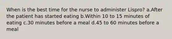 When is the best time for the nurse to administer Lispro? a.After the patient has started eating b.Within 10 to 15 minutes of eating c.30 minutes before a meal d.45 to 60 minutes before a meal