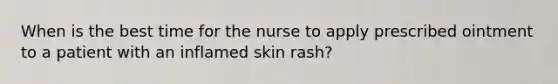 When is the best time for the nurse to apply prescribed ointment to a patient with an inflamed skin rash?