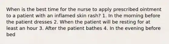 When is the best time for the nurse to apply prescribed ointment to a patient with an inflamed skin rash? 1. In the morning before the patient dresses 2. When the patient will be resting for at least an hour 3. After the patient bathes 4. In the evening before bed