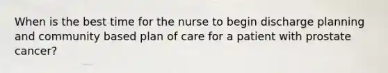 When is the best time for the nurse to begin discharge planning and community based plan of care for a patient with prostate cancer?