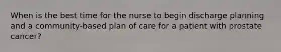 When is the best time for the nurse to begin discharge planning and a community-based plan of care for a patient with prostate cancer?