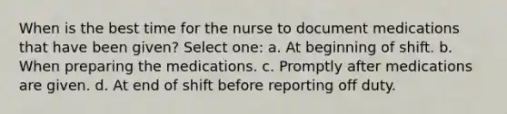 When is the best time for the nurse to document medications that have been given? Select one: a. At beginning of shift. b. When preparing the medications. c. Promptly after medications are given. d. At end of shift before reporting off duty.