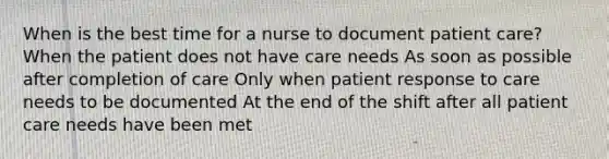 When is the best time for a nurse to document patient care? When the patient does not have care needs As soon as possible after completion of care Only when patient response to care needs to be documented At the end of the shift after all patient care needs have been met