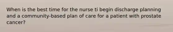 When is the best time for the nurse ti begin discharge planning and a community-based plan of care for a patient with prostate cancer?