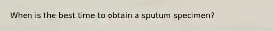 When is the best time to obtain a sputum specimen?