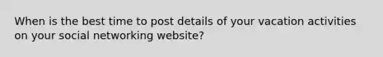 When is the best time to post details of your vacation activities on your social networking website?