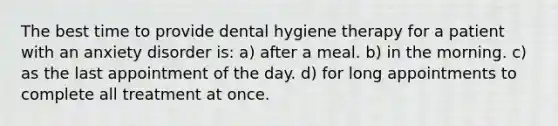 The best time to provide dental hygiene therapy for a patient with an anxiety disorder is: a) after a meal. b) in the morning. c) as the last appointment of the day. d) for long appointments to complete all treatment at once.