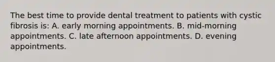 The best time to provide dental treatment to patients with cystic fibrosis is: A. early morning appointments. B. mid-morning appointments. C. late afternoon appointments. D. evening appointments.