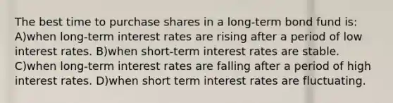 The best time to purchase shares in a long-term bond fund is: A)when long-term interest rates are rising after a period of low interest rates. B)when short-term interest rates are stable. C)when long-term interest rates are falling after a period of high interest rates. D)when short term interest rates are fluctuating.