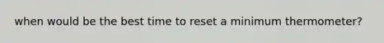 when would be the best time to reset a minimum thermometer?