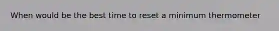 When would be the best time to reset a minimum thermometer