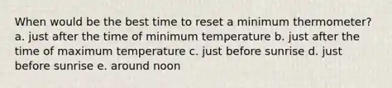 When would be the best time to reset a minimum thermometer? a. just after the time of minimum temperature b. just after the time of maximum temperature c. just before sunrise d. just before sunrise e. around noon